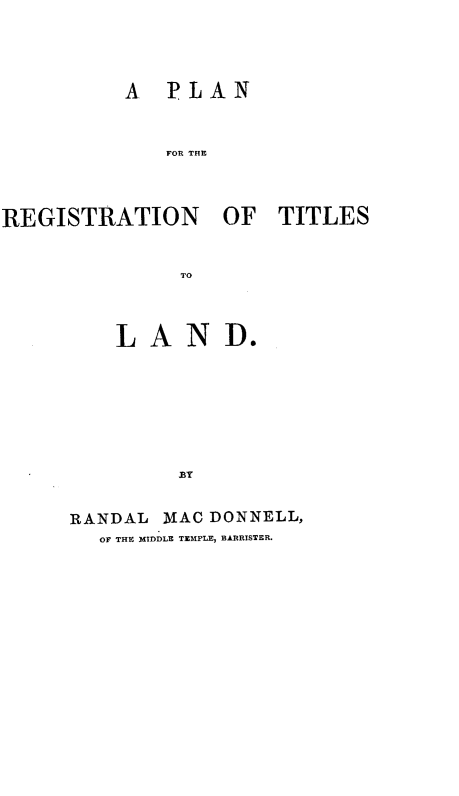 handle is hein.beal/plrgtt0001 and id is 1 raw text is: A PLAN
FOR THE
REGISTRATION OF TITLES
TO

LAND.
BY
RANDAL MAC DONNELL,
OF THE MIDDLE TEMPLE, BARRISTER.


