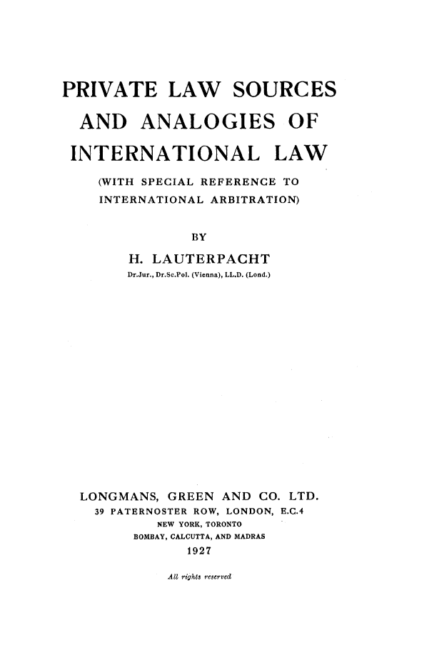 handle is hein.beal/pls0001 and id is 1 raw text is: PRIVATE LAW SOURCES
AND ANALOGIES OF
INTERNATIONAL LAW
(WITH SPECIAL REFERENCE TO
INTERNATIONAL ARBITRATION)
BY
H. LAUTERPACHT
Dr.Jur., Dr.Sc.Pol. (Vienna), LL.D. (Lond.)

LONGMANS, GREEN AND CO. LTD.
39 PATERNOSTER ROW, LONDON, E.C.4
NEW YORK, TORONTO
BOMBAY, CALCUTTA, AND MADRAS
1927

All rights reserved



