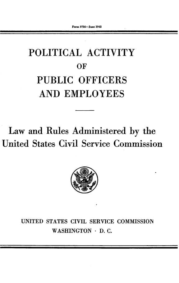 handle is hein.beal/pltapoe0001 and id is 1 raw text is: 
Frm 3726--Jie 1942


POLITICAL ACTIVITY
           OF
  PUBLIC OFFICERS


        AND EMPLOYEES


  Law and Rules Administered by the
United States Civil Service Commission


UNITED STATES CIVIL SERVICE COMMISSION
       WASHINGTON  D. C.


