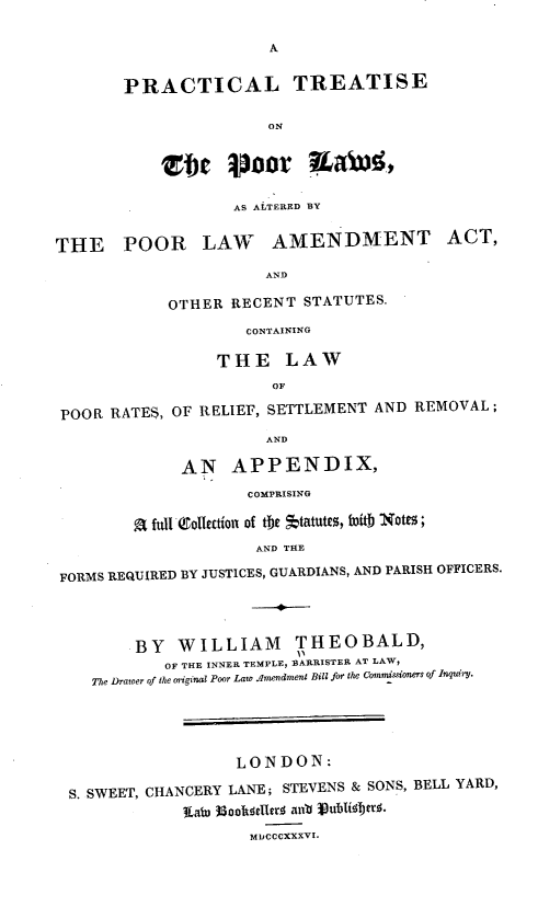 handle is hein.beal/plteotepr0001 and id is 1 raw text is: A

PRACTICAL TREATISE
ON
Zet Poor Ka)!.

AS ALTERED BY
THE POOR LAW AMENDMENT ACT,
AND
OTHER RECENT STATUTES.
CONTAINING
THE LAW
OF
POOR RATES, OF RELIEF, SETTLEMENT AND REMOVAL ;
AND
AN APPENDIX,
COMPRISING
a full Vollectfoi of te *tatutes, WD tj Notes ;
AND THE
FORMS REQUIRED BY JUSTICES, GUARDIANS, AND PARISH OFFICERS.
BY WILLIAM THEOBALD,
OF THE INNER TEMPLE, BARRISTER AT LAW,
The Drawer of the original Poor Law  mpendmewnt Bill for the Coisnsoners of Inquiry.
LONDON:
S. SWEET, CHANCERY LANE; STEVENS & SONS, BELL YARD,
MDCCCXXXVI.


