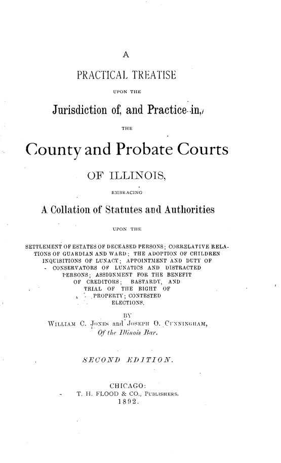 handle is hein.beal/plteuntjn0001 and id is 1 raw text is: 







A


            PRACTICAL TREATISE

                     UPON THE


      Jurisdiction  of, and  Practice. in,

                       THE



County and Probate Courts



               OF   ILLINOIS,

                    EMBRACING


    A Collation of Statutes and  Authorities


                     UPON THE


SETTLEMENT OF ESTATES OF DECEASED PERSONS; CORRELATIVE RELA-
  TIONS OF GUARDIAN AND WARD; THE ADOPTION OF CHILDREN
    INQUISITIONS OF LUNACY; APPOINTMENT AND DUTY OF
      CONSERVATORS OF LUNATICS AND DISTRACTED
         PERSONS; ASSIGNMENT FOR THE BENEFIT
           OF  CREDITORS; BASTARDY, AND
              TRIAL OF THE RIGHT OF
                PROPERTY; CONTESTED
                .   ELECTIONS.

                       BY
     WILLIAM C. .JONEs and JosmPH 0. CUNNING11AM,
                 Of the Illinois Bar.



              S'ECOND   iIKDITION.



                    CHICAGO:
            T. H. FLOOD & CO., PUBLISHERS.
                      1892.


