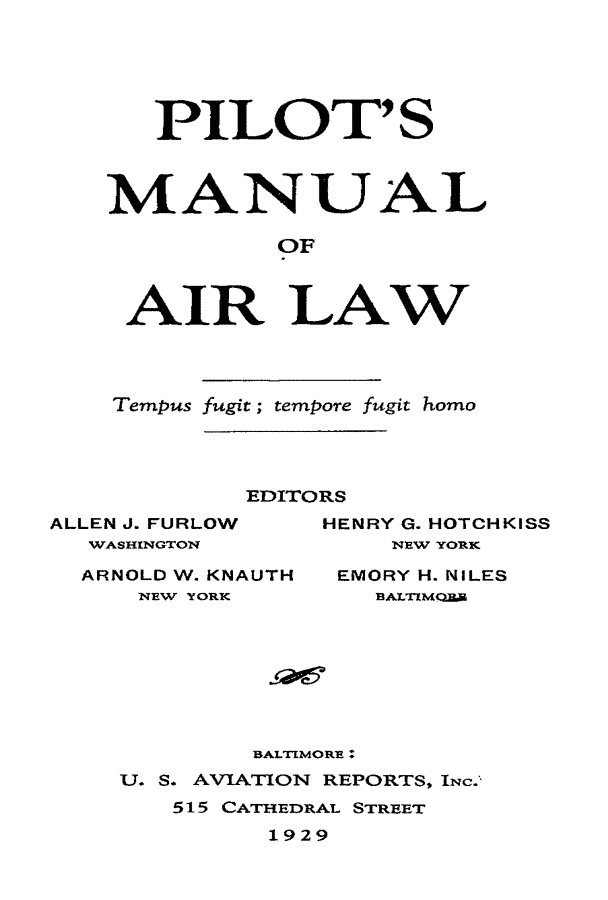 handle is hein.beal/pmal0001 and id is 1 raw text is: 





   PILO T' S



MANUAL

          OF



 AIR LAW


Tempus fugit; tempore fugit homo


            EDITORS
ALLEN J. FURLOW  HENRY G. HOTCHKISS
  WASHINGTON         NEW YORK

  ARNOLD W. KNAUTH EMORY H. NILES
     NEW YORK       BALTMc.ER


        BAL'IMORE :
U. S. AVIATION REPORTS, INc.
   515 CATHEDRAL STREET
         1929


