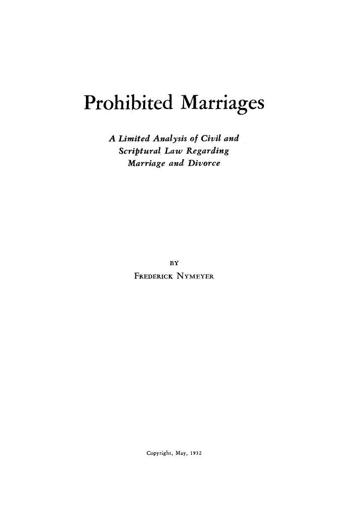 handle is hein.beal/pmarlam0001 and id is 1 raw text is: ï»¿Prohibited Marriages
A Limited Analysis of Civil and
Scriptural Law Regarding
Marriage and Divorce
BY
FREDERICK NYMEYER

Copyright, May, 1932


