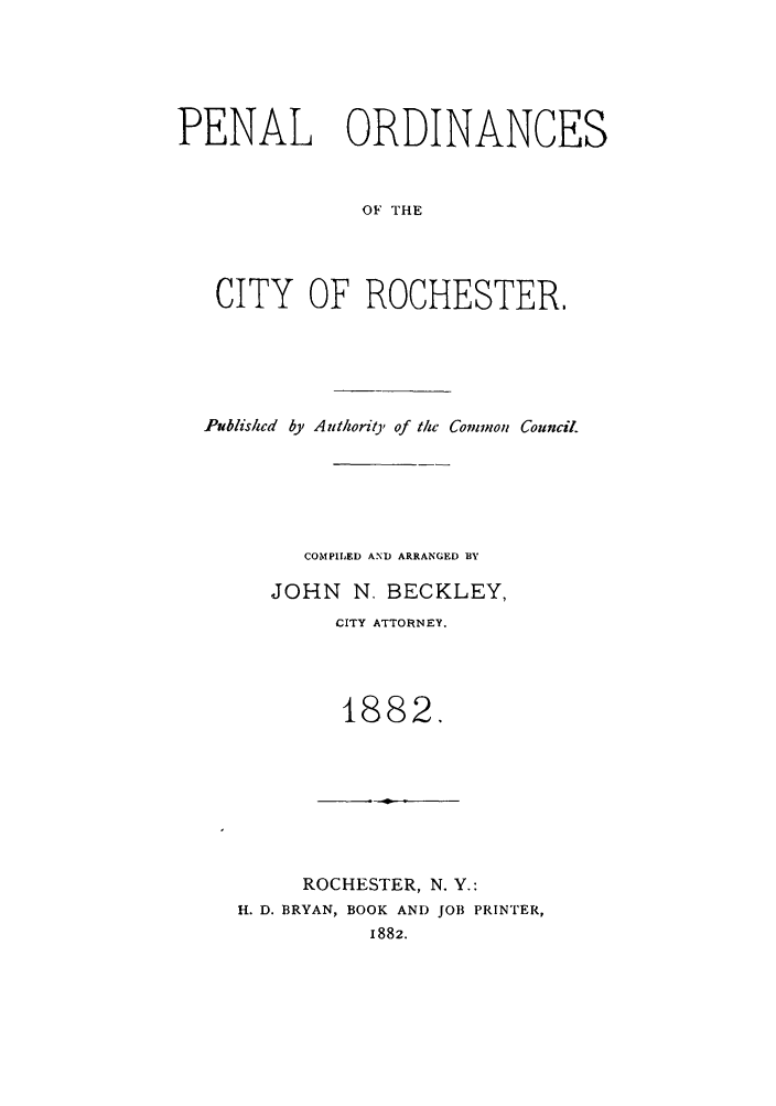 handle is hein.beal/pnalorc0001 and id is 1 raw text is: PENAL ORDINANCES
OF THE
CITY OF ROCHESTER.

Published by Authority of the Common Council.
COMPILED AND ARRANGED BY
JOHN N. BECKLEY,
CITY ATTORNEY.
1882.

ROCHESTER, N. Y.:
H. D. BRYAN, BOOK AND JOB PRINTER,
1882.


