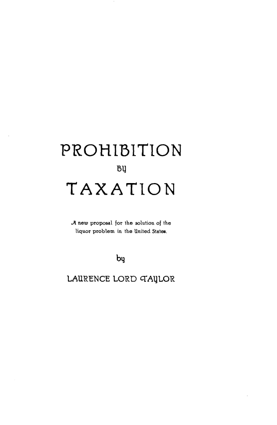 handle is hein.beal/pnbtnanp0001 and id is 1 raw text is: 













PROHIBITION



TAXATION


  Ai neu proposal for the solution of the
  liquor problem in the United States.


           by

 LAURENCE LORD CrAlLOR



