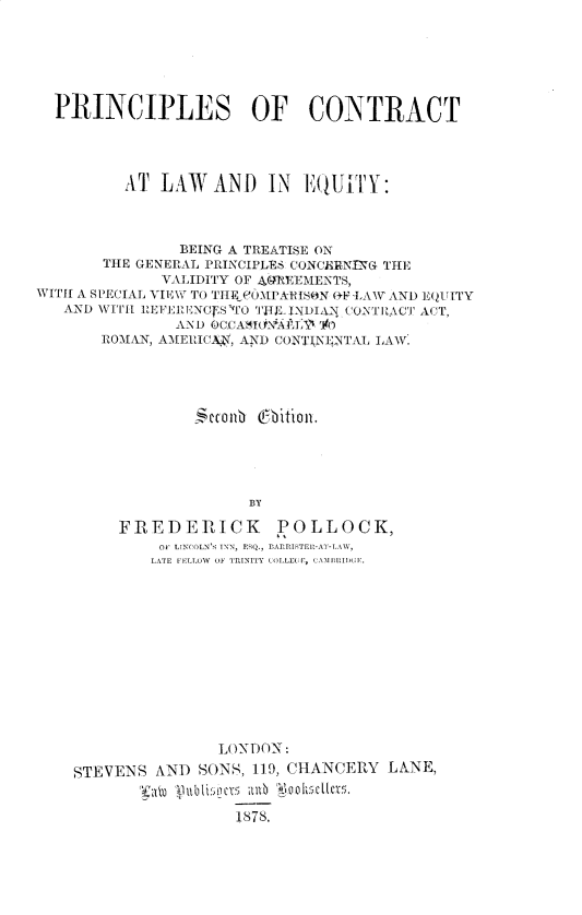 handle is hein.beal/pncpcnt0001 and id is 1 raw text is: PRINCIPLES OF CONTRACT
AT LAW AND IN EQUITY:
BEING A TREATISE ON
THE GENERAL PRINCIPLES CONCERNLNG THE
VALIDITY OF GREEMENTS,
WITH A SPECIAL VIEW TO THEF OMPAEIS N (+F -LAW AND EQUITY
AND WIT RE ERLENOf S 'TCO 'IHl INDIA:{ CONTRACT ACT,
AND OCCASO-Nit13. 0to
ROMAN, AMERICA i, AND CONTINENTAL LAW.
`  b011b  (Ibitioll.
BY
FREDERICK POLLOCK,
OF LlN('OLN'S INN, ERQ., BArrllTElI-AT-LAW,
LATE FELLOW  OF TRINITY COLLEUU, CAII11MID(;E
LONDON:
STEVENS AND SONS, 119, CHANCERY LANE,
Sith  }11l l Sl'ticS  all 1878 011,$c  ms.
1878,


