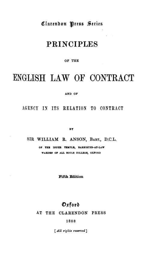 handle is hein.beal/pnloteeh0001 and id is 1 raw text is: VTartubon Jrtss Strita

PRINCIPLES
OF THE
ENGLISH LAW OF CONTRACT
AND OF
AGENCY IN ITS RELATION TO CONTRACT
BY
SIR WILLIAM R. ANSON, BART., D.C.L.
OF THE INNER TEMPLE, BARRISTER-AT-LAW
WARDEN OF ALL SOULS COLLEGE, OXFORD

Fifth Edition
0xfor
AT THE CLARENDON PRESS
1888

[All rights reserv~ed]



