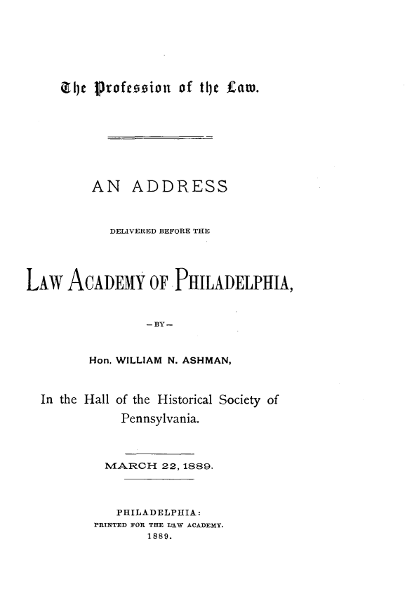 handle is hein.beal/pnotlwan0001 and id is 1 raw text is: 







(14C Profeoioion of tije tZam.


         AN ADDRESS



            DELIVERED BEFORE THE





LAW   ACADEMY OF PHILADELPHIA,



                 -BY-



         Hon. WILLIAM N. ASHMAN,



  In the Hall of the Historical Society of

              Pennsylvania.




           MARCH   22, 1889.




             PHILADELPHIA:
          PRINTED FOR THE IIAW ACADEMY.
                 1889.


