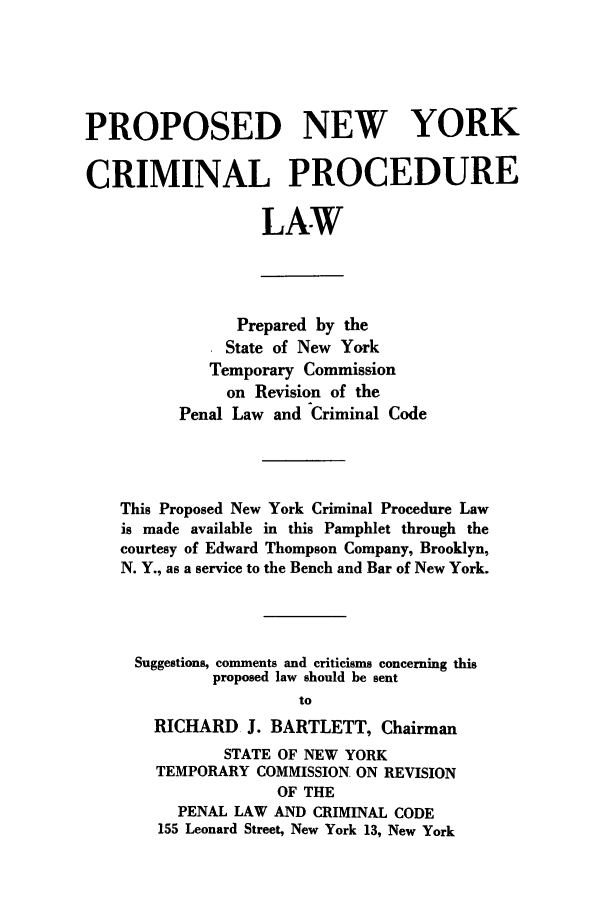 handle is hein.beal/pnycp0001 and id is 1 raw text is: PROPOSED NEW YORK
CRIMINAL PROCEDURE
LAW
Prepared by the
State of New York
Temporary Commission
on Revision of the
Penal Law and Criminal Code
This Proposed New York Criminal Procedure Law
is made available in this Pamphlet through the
courtesy of Edward Thompson Company, Brooklyn,
N. Y., as a service to the Bench and Bar of New York.
Suggestions, comments and criticisms concerning this
proposed law should be sent
to
RICHARD J. BARTLETT, Chairman
STATE OF NEW YORK
TEMPORARY COMMISSION. ON REVISION
OF THE
PENAL LAW AND CRIMINAL CODE
155 Leonard Street, New York 13, New York


