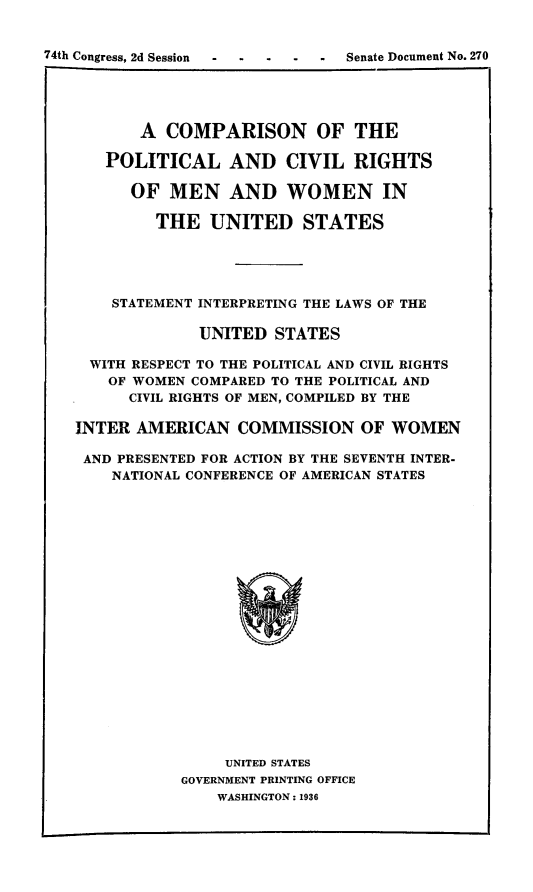 handle is hein.beal/polcirmw0001 and id is 1 raw text is: 74th Congress, 2d Session           Senate Document No. 270
A COMPARISON OF THE
POLITICAL AND CIVIL RIGHTS
OF MEN AND WOMEN IN
THE UNITED STATES
STATEMENT INTERPRETING THE LAWS OF THE
UNITED STATES
WITH RESPECT TO THE POLITICAL AND CIVIL RIGHTS
OF WOMEN COMPARED TO THE POLITICAL AND
CIVIL RIGHTS OF MEN, COMPILED BY THE
INTER AMERICAN COMMISSION OF WOMEN
AND PRESENTED FOR ACTION BY THE SEVENTH INTER-
NATIONAL CONFERENCE OF AMERICAN STATES

UNITED STATES
GOVERNMENT PRINTING OFFICE
WASHINGTON: 1936



