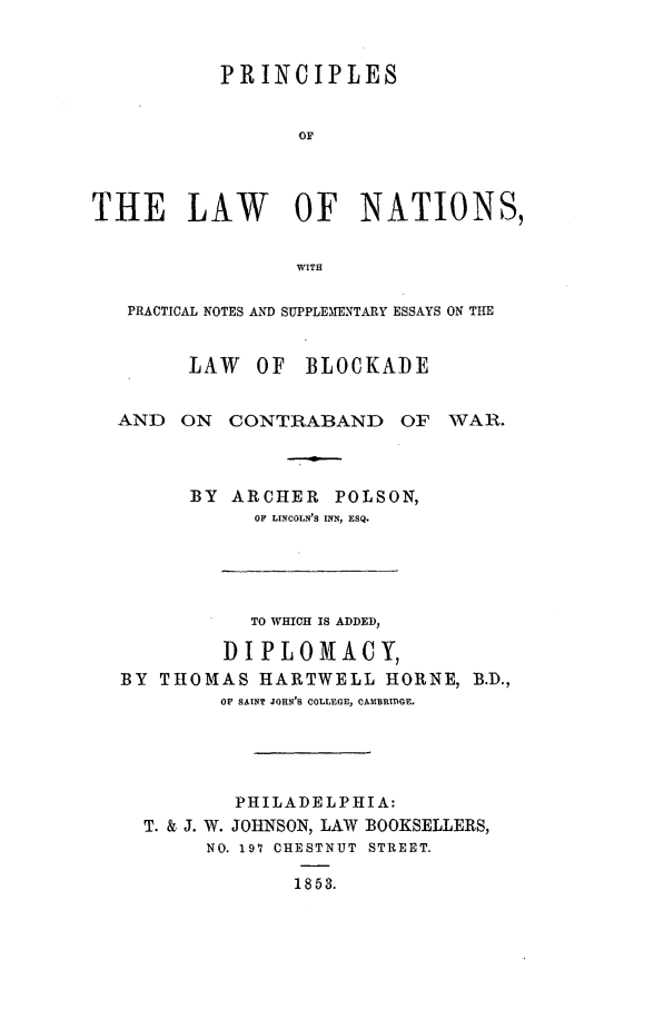 handle is hein.beal/polson0001 and id is 1 raw text is: PRINCIPLES
OF
THE LAW     OF NATIONS,
WITH
PRACTICAL NOTES AND SUPPLEIENTARY ESSAYS ON THE
LAW OF BLOCKADE

AND ON CONTRABAND OF

WAR.

BY ARCHER POLSON,
OF LINCOLN'S INN, ESQ.
TO WHICH IS ADDED,
D I PLOM XA CY,
BY THOMAS HARTWELL HORNE, B.D.,
OF SAINT JOHN'S COLLEGE, CAMBRIDGE,
PHILADELPHIA:
T. & J. W. JOHNSON, LAW BOOKSELLERS,
NO. 197 CHESTNUT STREET.
1853.


