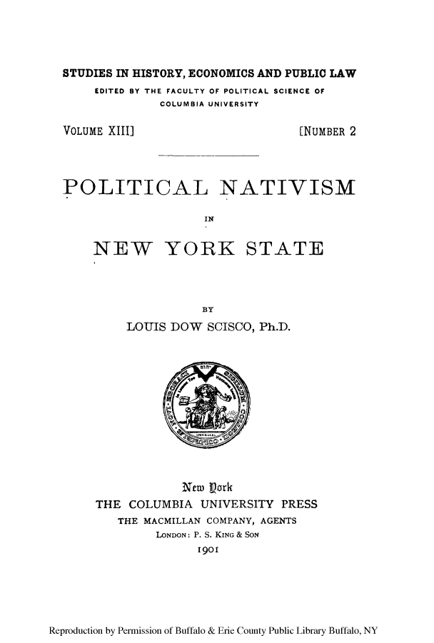 handle is hein.beal/ponat0001 and id is 1 raw text is: STUDIES IN HISTORY, ECONOMICS AND PUBLIC LAW
EDITED BY THE FACULTY OF POLITICAL SCIENCE OF
COLUMBIA UNIVERSITY

VOLUME XIII]

[NUMBER 2

POLITICAL NATIVISM
IN

NEW

YORK STATE

BY
LOUJIS DOW SCISCO, Ph.D.

New Vork
THE COLUMBIA UNIVERSITY PRESS
THE MACMILLAN COMPANY, AGENTS
LONDON: P. S. KING & SON
1901

Reproduction by Permission of Buffalo & Erie County Public Library Buffalo, NY


