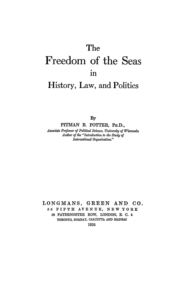 handle is hein.beal/pottpit0001 and id is 1 raw text is: The

Freedom of the Seas
in
History, Law, and Politics

By
PITMAN     B. POTTER, PH.D.,
Associate Professor of Political Science, University of Wisconsin
Author of the Introduction to the Study of
International Organization.
LONGMANS, GREEN AND CO.
55 FIFTH        AVENUE, NEW           YORK
39 PATERNOSTER ROW, LONDON, E. C. 4
TORONTO, BOMBAY, CALCUTTA AND MADRAS
1924



