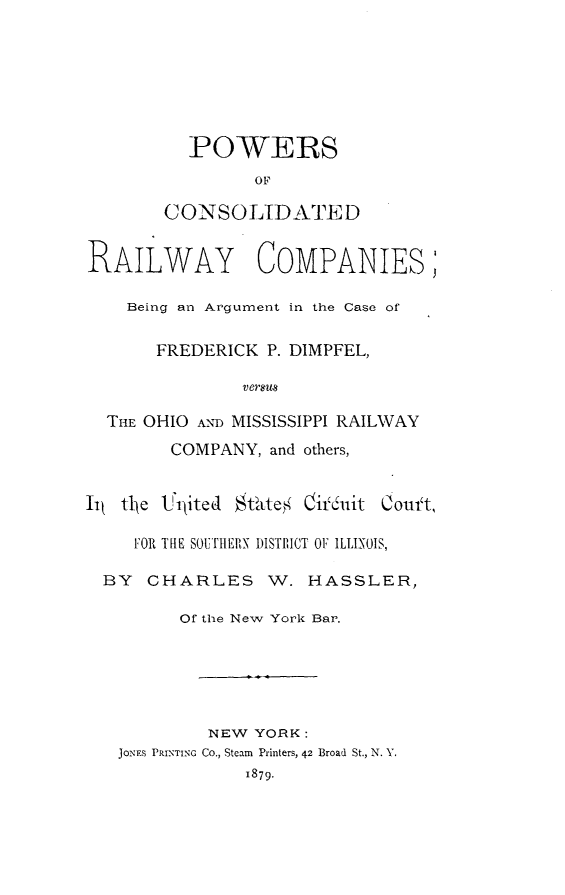 handle is hein.beal/powcrilm0001 and id is 1 raw text is: 







  POWERS
         OF

CONSOLIDATED


RAILWAY COMPANIES;

    Being an Argument in the Case of


       FREDERICK  P. DIMPFEL,

               versus

  THE OHIO AND MISSISSIPPI RAILWAY


COMPANY,  and others,


Couft,


   FOR THE SOUTHERN DISTRICT OF ILLINOIS,

BY  CHARLES W. HASSLER,

        Of the New York Bar.






          NEW  YORK:
 JONES PRINTING Co., Steam Printers, 42 Broad St., N. Y.
              1879.


lit t1je t' 11ited klate' Oir'611it


