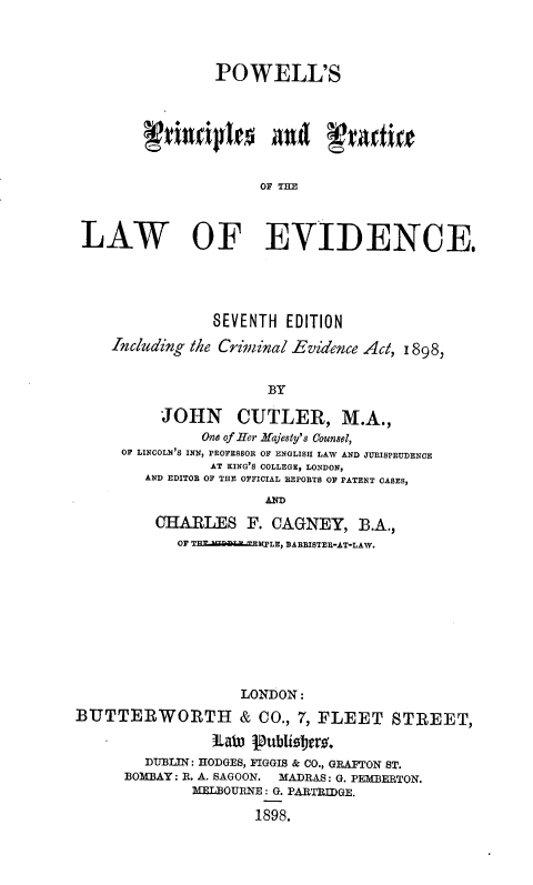 handle is hein.beal/powpcp0001 and id is 1 raw text is: POWELL'S
OF THE
LAW OF EVIDENCE.
SEVENTH EDITION
Including the Criminal Evidence Act, 1898,
BY
JOHN CUTLER, M.A.,
One of Her Hfjesty's Counsel,
OF LINCOLN'S INN, PROFESSOR OF ENGLISH LAW AND JURISPRUDENCE
AT KING'S COLLEGE, LONDON,
AND EDITOR OF THE OFFICIAL REPORTS OF PATENT CASES,
CHARLES F. CAGNEY, B.A.,
OF THEJ NaB EnTLE, BARBISTEE-AT-LAW.
LONDON:
BUTTERWORTH & CO., 7, FLEET STREET,
itat) Publistjers.
DUBLIN: HODGES, FIGGIS & CO., GRAFTON ST.
BOMBAY: R. A. SAGOON. MADRAS: G. PEMBERTON.
MELBOURNE : G. PARTRIDGE.
1898.


