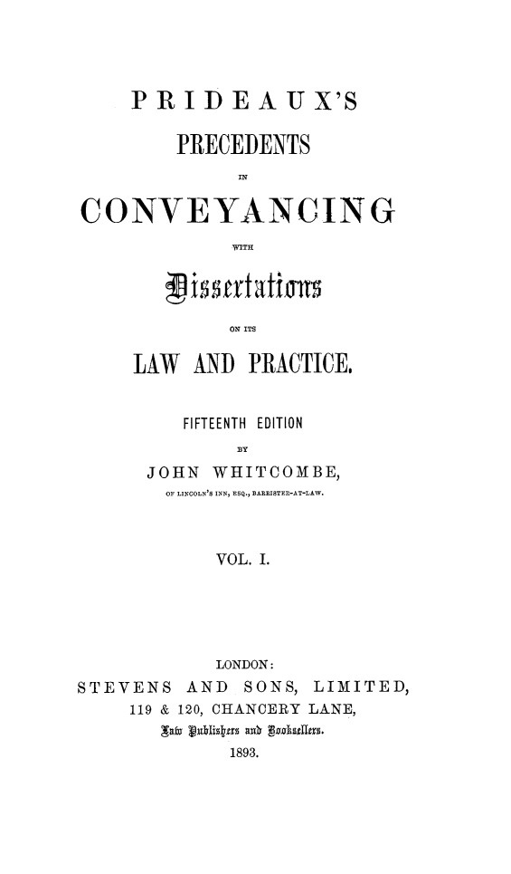 handle is hein.beal/ppconvey0001 and id is 1 raw text is: PRID EAU X'S
PRECEDENTS
CONVEYANCING
WITH
ON ITS

LAW AND PRACTICE,
FIFTEENTH EDITION
BY
JOHN     WHITCOMBE,
OF LINCOLN'S INN, ESQ., BARRISTER-AT-LAW.
VOL. I.

LONDON:
STEVENS AND        SONS, LIMITED,
119 & 120, CHANCERY LANE,
gxx JEnhbigtrs a 3. kseUirs.
1893.


