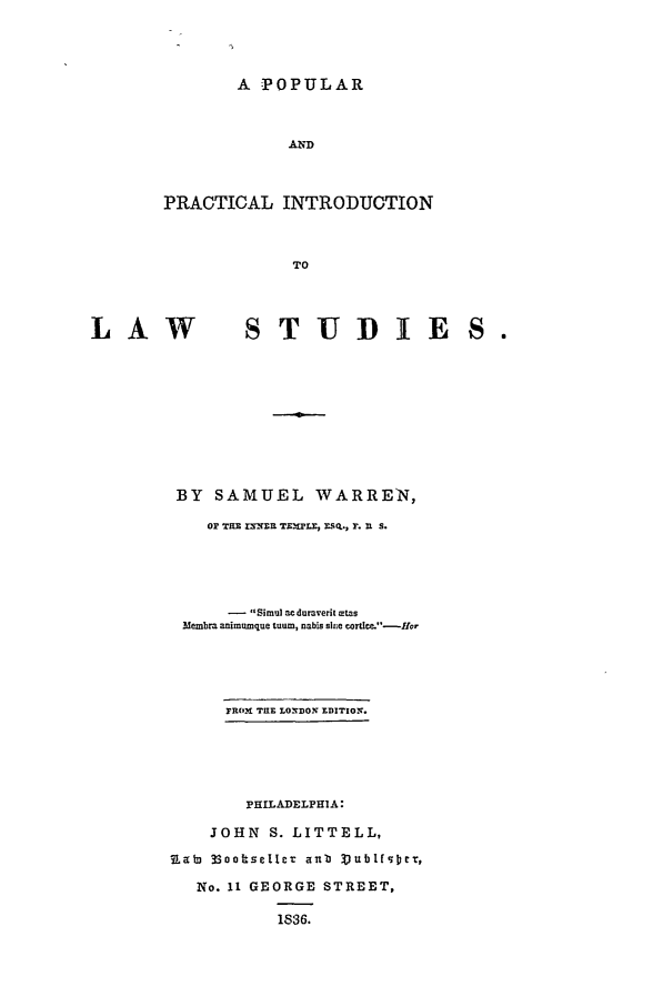 handle is hein.beal/ppils0001 and id is 1 raw text is: A POPULAR
AND
PRACTICAL INTRODUCTION
TO

LAW

STUDTIE

BY SAMUEL WARREN,
Or THE I3mER TzxPLr, Es.Q., F. u S.
-  Simul acdumverit otas
Membra animumque tuum, nabis sie cortlc-Hor
FROM THE L02DON EDITION.
PHILADELPHIA:
JOHN S. LITTELL,
1,abi 33ooibseller aul' VublfgcI:,
No. 11 GEORGE STREET,
1836.

S 



