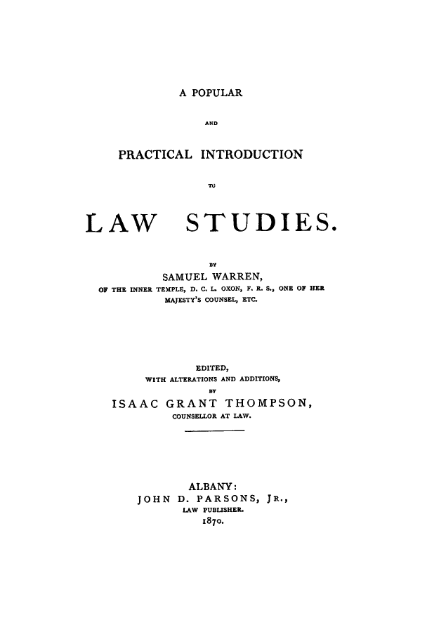 handle is hein.beal/ppinlst0001 and id is 1 raw text is: A POPULAR

AND
PRACTICAL INTRODUCTION
To'

LAW

STUDIES.

BY
SAMUEL WARREN,
OF THE INNER TEMPLE, D. C. L. OXON, F. R. S., ONE OF HER
MAJESTY'S COUNSEL, ETC.
EDITED,
WITH ALTERATIONS AND ADDITIONS,
BY
ISAAC GRANT THOMPSON,
COUNSELLOR AT LAW.

ALBANY:
JOHN D. PARSONS, JR.,
LAW PUBLISHER.
1870.


