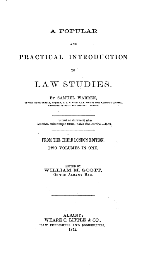 handle is hein.beal/ppintls0001 and id is 1 raw text is: 





            A POPULAR

                    AND


PRACTICAL INTRODUCTION


                     TO


      LAW STUDIES.


            By SAMUEL WARREN,
  OF TH INNER TEMPLE, ESQUIRE, D. C. I. OXON P.B.&, ON OF HERR MAJESTY'S COUNSUL,
            RECORDERIL OF HULL. AND MASTRU Y LUNACY.


                Simul ac daraverit stas
       Membra animunque tuum, nabis sine cortic.-HoL



         FROM THE THIRD LONDON EDITION.

           TWO VOLUMES IN ONE.



                   EDITED BY
          WILLIAM M. SCOTT,
              OF THE ALBANY BAR.








                  ALBANY:
          WEARE C. LITTLE & CO.,
          LAW PUBLISHERS AND BOOKSELLERS.
                    1872.


