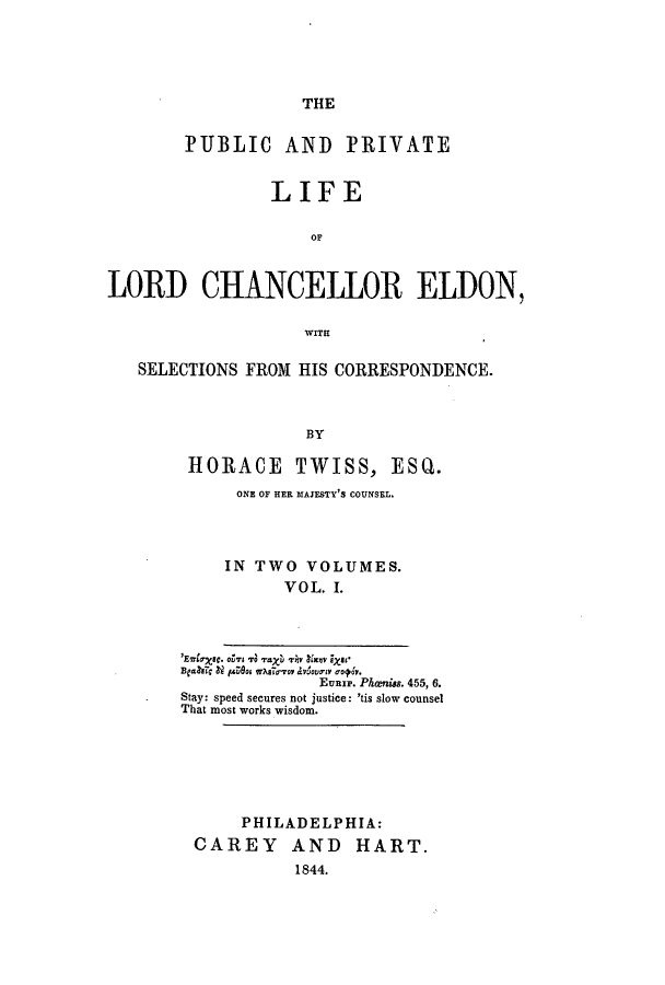 handle is hein.beal/pplichel0001 and id is 1 raw text is: THE

PUBLIC AND PRIVATE
LIFE
OF
LORD CHANCELLOR ELDON,
WITH
SELECTIONS FROM HIS CORRESPONDENCE.
BY
HORACE TWISS, ESQ.
ONE OF HER 31AJESTY'S COUNSEL.
IN TWO VOLUMES.
VOL. I.

'E7str ic. os, Td grau rhy 1xnvy Eass
Eunrp. Phaniss. 455, 6.
Stay: speed secures not justice: 'tis slow counsel
That most works wisdom.

PHILADELPHIA:
CAREY AND HART.
1844.


