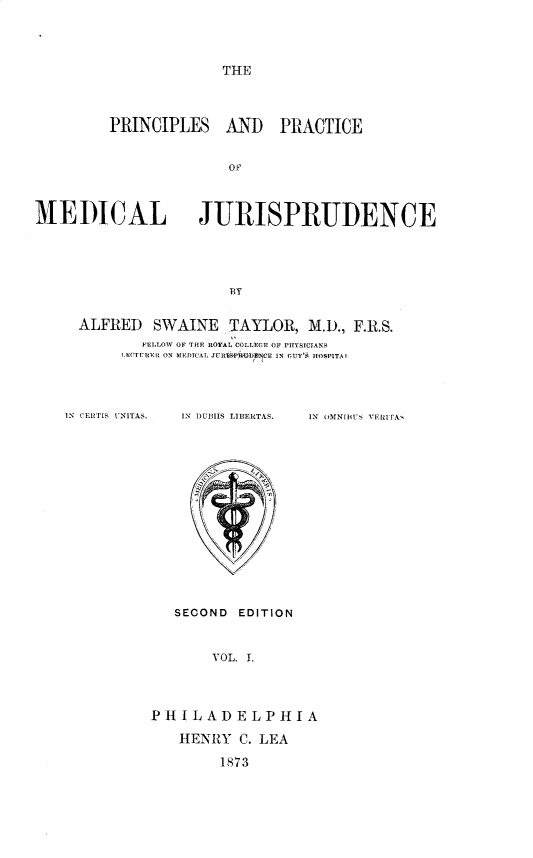 handle is hein.beal/ppmj0001 and id is 1 raw text is: THE

PRINCIPLES AND PRACTICE
0F
MEDICAL JURISPRUDENCE
BY

ALFRED SWAINE TAYLOR, M.D., F.R.S.
FELLOW OF THE ROYAL COLLEFFE OF PHYSICIANS
LQTIT FII ON MEDICAL JURISPII-DENCE IN OUY'S HIOSPITA 1

IN CERTIS UNITAS.

IN DUMIIS LIBEIRTAS.

IN UMNImUT VERITAv

SEOOND EDITION
VOL. I.
PHILADELPHIA
HENRY C. LEA
1873


