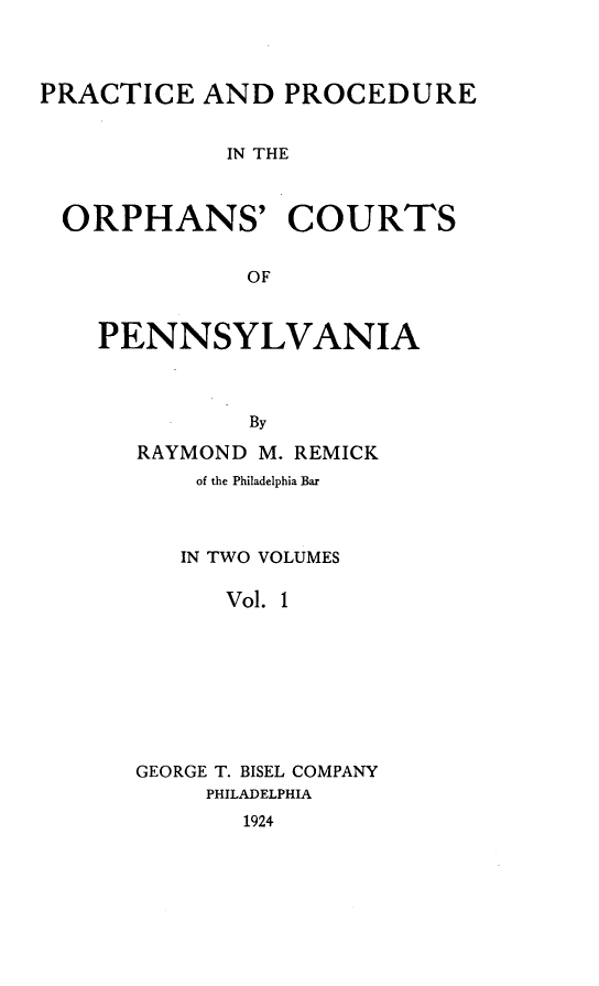 handle is hein.beal/ppocpenns0001 and id is 1 raw text is: PRACTICE AND PROCEDURE
IN THE
ORPHANS' COURTS
OF

PENNSYLVANIA
By
RAYMOND M. REMICK

of the Philadelphia Bar
IN TWO VOLUMES
Vol. 1
GEORGE T. BISEL COMPANY
PHILADELPHIA
1924


