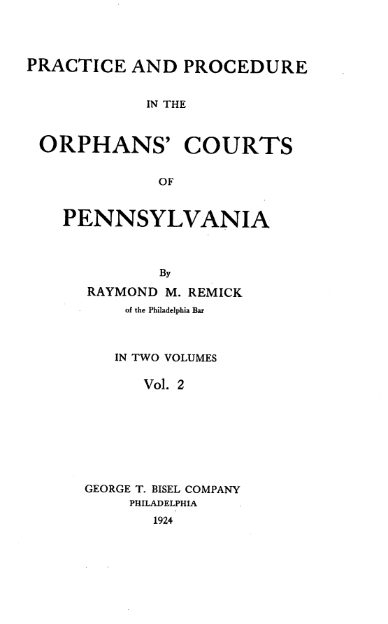 handle is hein.beal/ppocpenns0002 and id is 1 raw text is: PRACTICE AND PROCEDURE
IN THE
ORPHANS' COURTS
OF

PENNSYLVANIA
By
RAYMOND M. REMICK

of the Philadelphia Bar
IN TWO VOLUMES
Vol. 2
GEORGE T. BISEL COMPANY
PHILADELPHIA
1924


