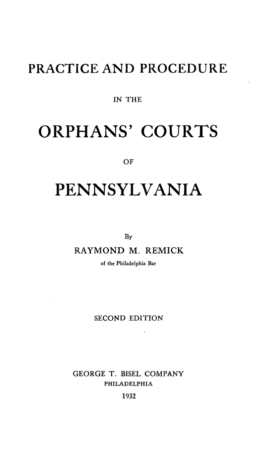 handle is hein.beal/pporphan0001 and id is 1 raw text is: ï»¿PRACTICE AND PROCEDURE
IN THE
ORPHANS' COURTS
OF

PENNSYLVANIA
By
RAYMOND M. REMICK
of the Philadelphia Bar

SECOND EDITION
GEORGE T. BISEL COMPANY
PHILADELPHIA
1932


