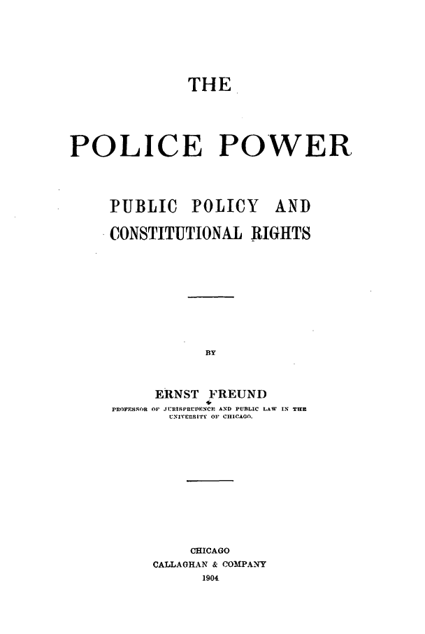 handle is hein.beal/ppppcr0001 and id is 1 raw text is: THE
POLICE POWER
PUBLIC POLICY AND
CONSTITUTIONAL RIGHTS
BY
ERNST FREUND
4,
PROFESSOR OF JULRTSPR'DENCP AND PUBLIC LAW  IN THE
UNIVERnSITr OF CHICAGO.

CHICAGO
CALLAGHAN & COMPANY
1904



