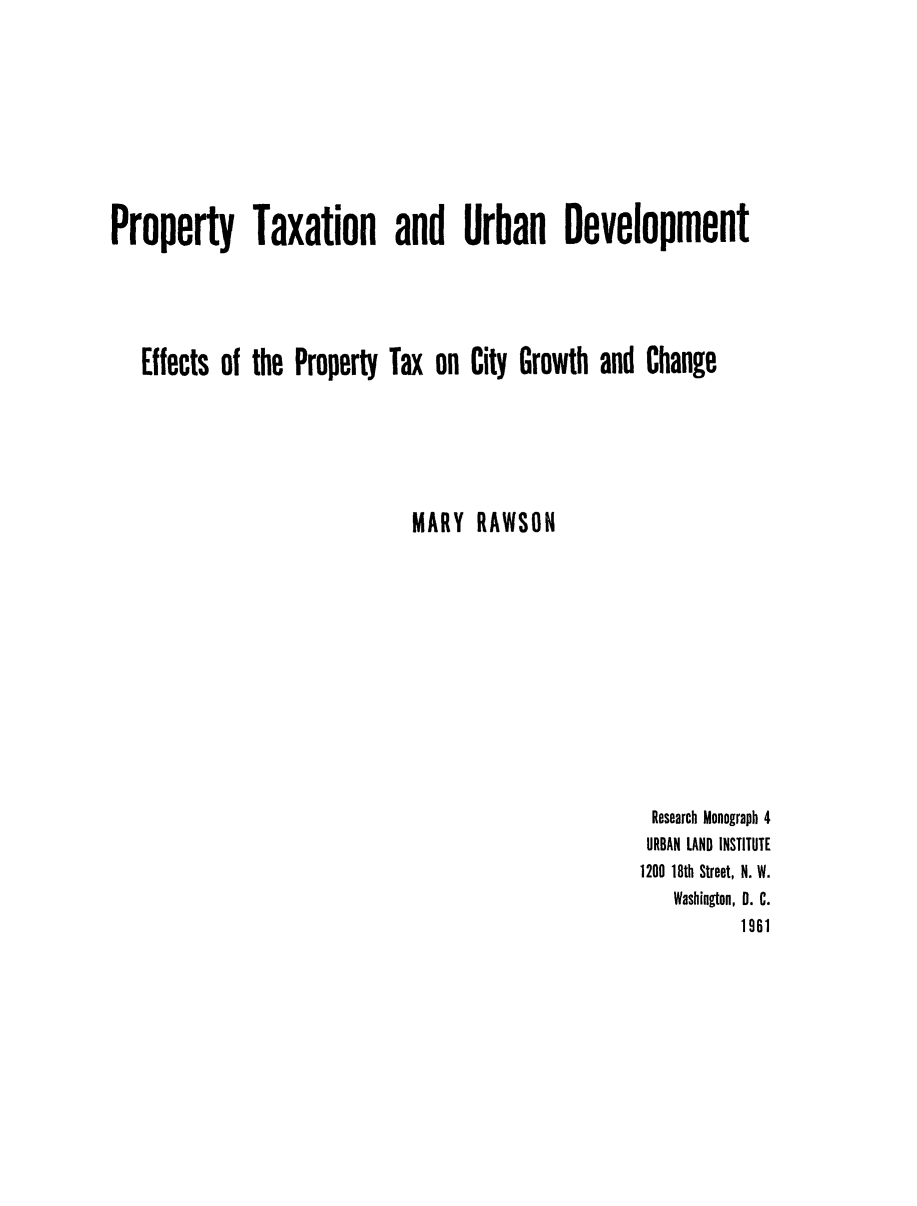 handle is hein.beal/pptytxrb0001 and id is 1 raw text is: 









Property Taxation and Urban Development





   Effects of the Property Tax on City Growth and Change






                              MARY RAWSON


Research Monograph 4
URBAN LAND INSTITUTE
1200 18th Street, N. W.
   Washington, D. C.
          1961


