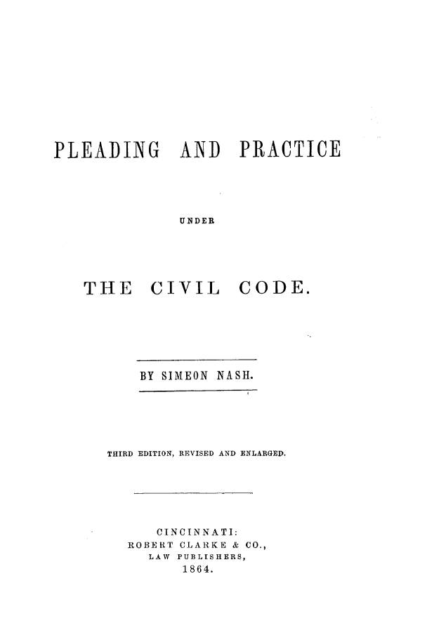 handle is hein.beal/ppunicid0001 and id is 1 raw text is: PLEADING AND PRACTICE
UNDER
THE CIVIL CODE.

BY SIMEON NASH.
THIRD EDITION, REVISED AND ENLARGED.
CINCINNATI:
ROBERT CLARKE & CO.,
LAW PUBLISHERS,
1864.


