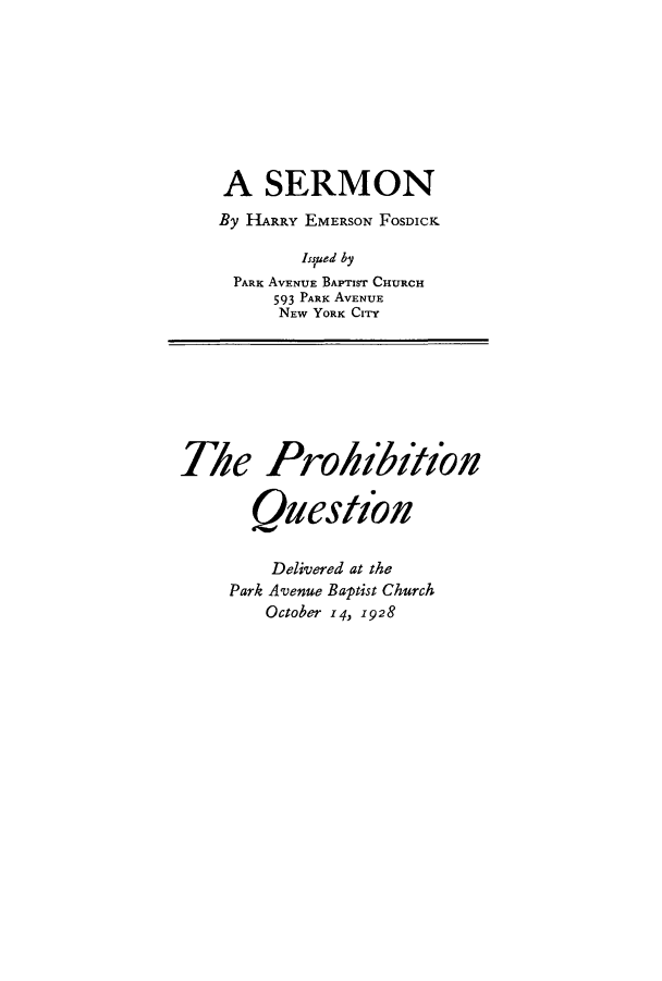 handle is hein.beal/pquese0001 and id is 1 raw text is: A SERMON
By HARRY EMERSON FOSDICK
Issued by
PARK AVENUE BAPTIST CHURCH
593 PARK AVENUE
NEW YORK CITY

The Prohihion
Question

Delivered at the
Park Avenue Baptist Church
October 14, 1928


