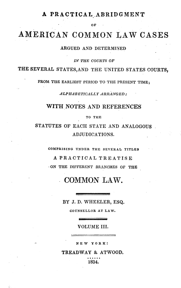 handle is hein.beal/prabdmac0003 and id is 1 raw text is: 

       A PRACTICAL .A.BRIDGMENT

                     OF

AMERICAN COMMON LAW CASES

            ARGUED AND DETERMINED

                IN THE COURTS OF
THE SEVERAL STATES,AND THE UNITED STATES COURTS,

      FROM THE EARLIEST PERIOD TO THE PRESENT TIME;

            ALPHABETICALLY ARRANGED;

        WITH NOTES AND REFERENCES

                   TO THE
     STATUTES OF EACH STATE AND ANALOGOUS

                ADJUDICATIONS.

         COMPRISING UNDER THE SEVERAL TITLES

         A PRACTICAL TREATISE
         -ON THE DIFFERENT BRANCHES OF THE


             COMMON LAW.



             BY J. D. WHEELER, ESQ.
               COUNSELLOR AT LAW.


                 VOLUME III.


                 NEW YORK:

             TREADWAY & ATWOOD.
                    184.



