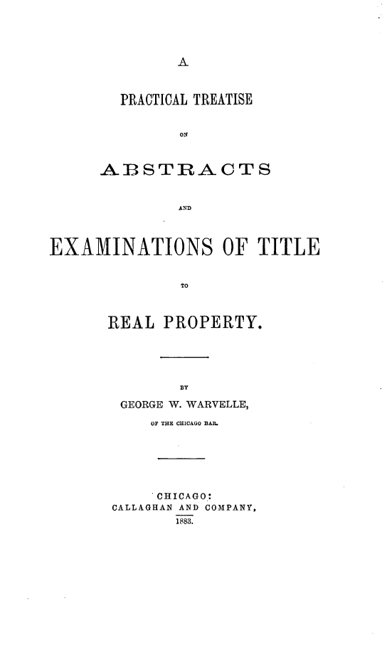 handle is hein.beal/prabexti0001 and id is 1 raw text is: PRACTICAL TREATISE
ON
AIBSTRACTS
AND

EXAMINATIONS OF TITLE
TO
REAL PROPERTY.

GEORGE W. WARVELLE,
OF THE CHICAGO BAR.
CHICAGO:
CALLAGHAN AND COMPANY,
1883.


