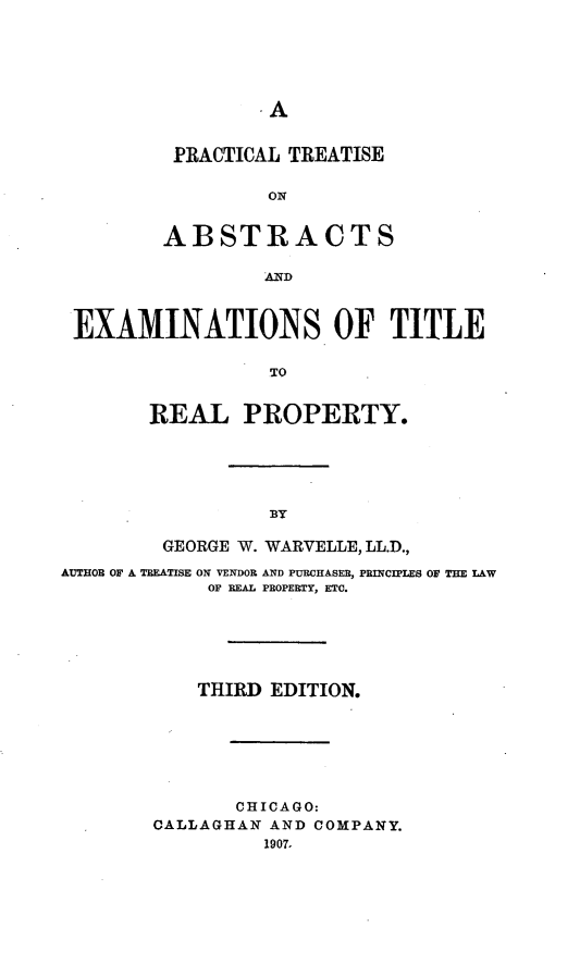 handle is hein.beal/prabreal0001 and id is 1 raw text is: A

PRACTICAL TREATISE
ABSTRACTS
AND

EXAMINATIONS. OF TITLE
TO
REAL PROPERTY.

BY

GEORGE W. WARVELLE, LL.D.,
AUTHOR OF A TREATISE ON VENDOR AND PURCHASER, PRINCIPLES OF THE LAW
OF REAL PROPERTY, ETC.
THIRD EDITION.
CHICAGO:
CALLAGHAN AND COMPANY.
1907,


