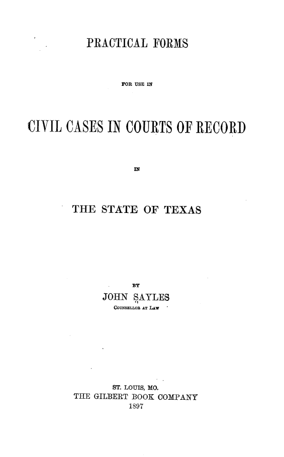 handle is hein.beal/pracfccrstx0001 and id is 1 raw text is: PRACTICAL FORMS
FOR USE IN
CIVIL CASES IN COURTS OF RECORD

THE STATE OF TEXAS
BY
JOHN SAYLES
COUISELLOR AT LAW

ST. LOUIS, MO.
THE GILBERT BOOK COMPANY
1897


