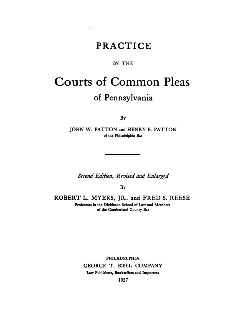handle is hein.beal/practctpa0001 and id is 1 raw text is: 






              PRACTICE


                   IN THE



Courts of Common Pleas

             of  Pennsylvania


                      By

     JOHN W. PATTON  and HENRY B. PATTON
                of the Philadelphia Bar






        Second Edition, Revised and Enlarged

                      By

ROBERT L.   MYERS,   JR., and FRED  S. REESE
       Professors in the Dickinson School of Law and Members
              of the Cumberland County Bar








                 PHILADELPHIA
          GEORGE  T. BISEL COMPANY
          Law Publishers, Booksellers and Importers
                     1927


