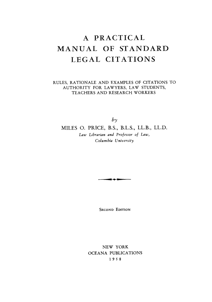 handle is hein.beal/pram0001 and id is 1 raw text is: A PRACTICAL
MANUAL OF STANDARD
LEGAL CITATIONS
RULES, RATIONALE AND EXAMPLES OF CITATIONS TO
AUTHORITY FOR LAWYERS, LAW STUDENTS,
TEACHERS AND RESEARCH WORKERS
by
MILES 0. PRICE, B.S., B.L.S., LL.B., LL.D.
Law Librarian and Professor of Law,
Columbia University

SECOND EDITION
NEW YORK
OCEANA PUBLICATIONS
1958


