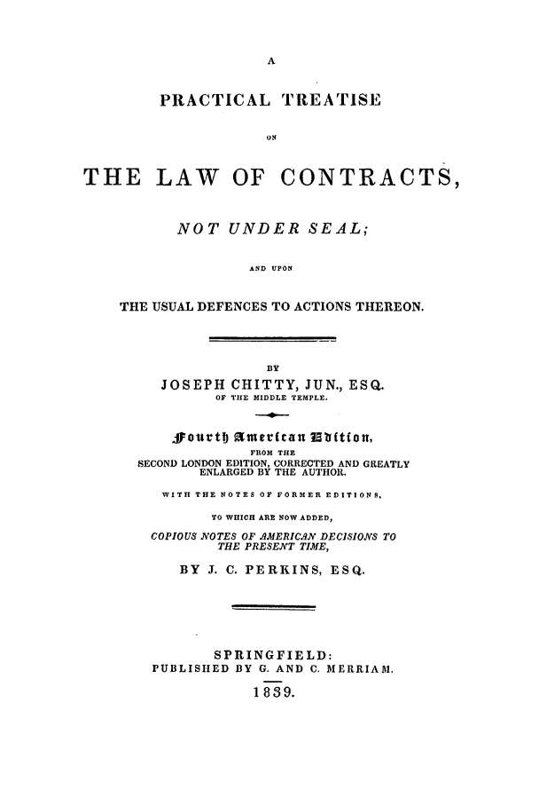 handle is hein.beal/pratalcu0001 and id is 1 raw text is: PRACTICAL TREATISE
ON
THE LAW OF CONTRACTS,
NOT UNDER SEAL;
AND UPON
THE USUAL DEFENCES TO ACTIONS THEREON.
BY
JOSEPH CHITTY, JUN., ESQ.
OF THE MIDDLE TEMPLE.
sourtTJ finecrfau  bftfou,
FROM THE
SECOND LONDON EDITION, CORRECTED AND GREATLY
ENLARGED BY THE AUTHOR.
WITH THE NOTES OF FORMER EDITIONS,
TO WHICH ARE NOW ADDED,
COPIOUS NOTES OF AMERIC.AN DECISIONS TO
THE PRESENT TIME,
BY J. C. PERKINS, ESQ.
SPRINGFIELD:
PUBLISHED BY G. AND C. MERRIAM.
1839.


