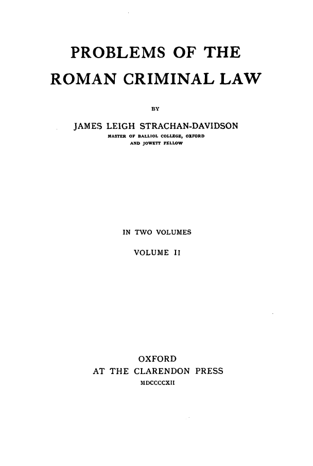 handle is hein.beal/prcl0002 and id is 1 raw text is: PROBLEMS OF THE
ROMAN CRIMINAL LAW
BY
JAMES LEIGH STRACHAN-DAVIDSON
MASTER OF BALLIOL COLLEGE, OXFORD
AND JOWETT FELLOW

IN TWO VOLUMES
VOLUME II
OXFORD
AT THE CLARENDON PRESS
MDCCCCXII


