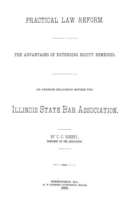handle is hein.beal/prclawref0001 and id is 1 raw text is: PRACTICAL LAW REFORM.
THE ADVANTAGES OF EXTENDING EQUITY REMEDIES.
AN ADDRESS DELIVERED BEFORE THE
ILLINOLS STATE BAR ASSOCIATION.
BY C. C. BONNEY,
PRESIDENT OF THE ASSOCIATION.
SPRINGFIELD, ILL.:
H. W. ROKER'S PUBLISRING HOUSE.
1882.



