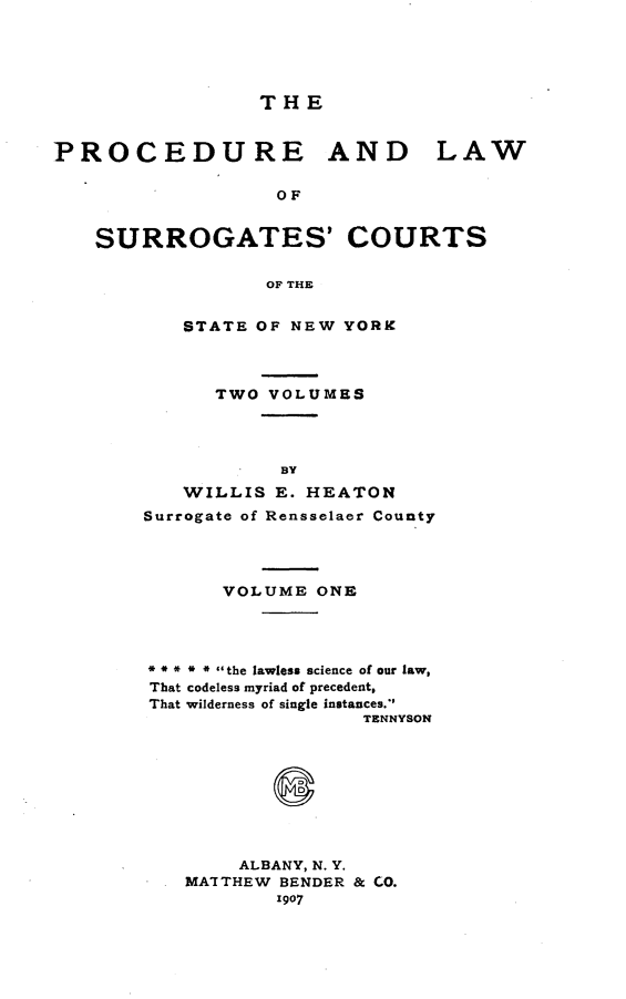 handle is hein.beal/prclwsrg0001 and id is 1 raw text is: 





                 THE


PROCEDURE AND LAW

                   OF


    SURROGATES' COURTS


                  OF THE


   STATE OF NEW YORK



      TWO VOLUMES




           BY
   WILLIS E. HEATON
Surrogate of Rensselaer County




       VOLUME ONE




* ** * * the lawless science of our law,
That codeless myriad of precedent,
That wilderness of single instances.
                  TENNYSON









        ALBANY, N. Y.
   MA'ITHEW BENDER & CO.
           1907


