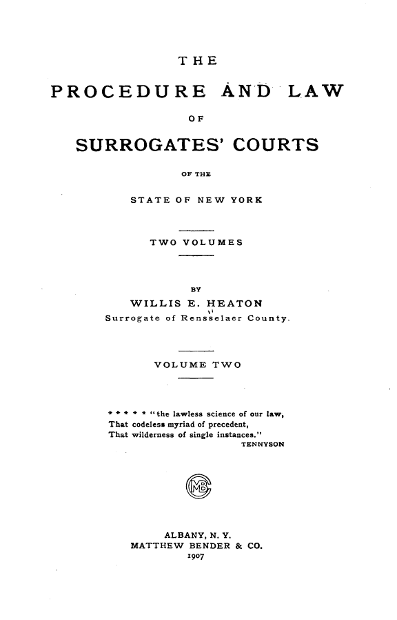 handle is hein.beal/prclwsrg0002 and id is 1 raw text is: 





                 THE


PROCEDURE AND LAW


                  OF


   SURROGATES' COURTS


                 OF THE


   STATE OF NEW YORK




      TWO VOLUMES




           BY
   WILLIS E. HEATON
Surrogate of Rensselaer County.




      VOLUME TWO




** * * * the lawless science of our law,
That codeless myriad of precedent,
That wilderness of single instances.
                  TENNYSON



           S





        ALBANY, N. Y.
   MATTHEW BENDER & CO.


