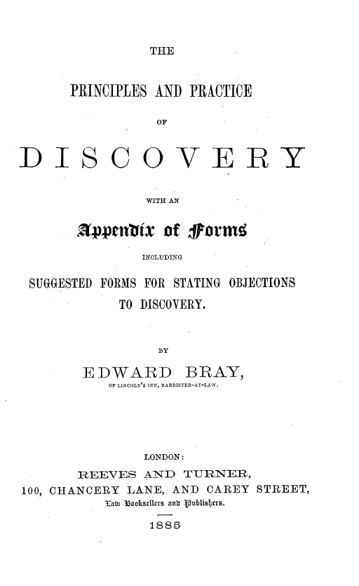 handle is hein.beal/prcpdvyc0001 and id is 1 raw text is: 


THE


PRINCIPLES AND PRACTICE

           OF


SCOVER


WITH AN


         Rppttlixof farm#

              INCLUDING

SUGGESTED FORMS FOR STATING OBJECTIONS


     TO DISCOVERY.



          BY

EDWARD BRAY,
   OF LINCOLN'S INN, BARRISTER-AT-LAW.





        LONDON:


       REEVES  AND   TURNER,
100, CHANCERY LANE, AND CAREY STREET,
           Intsn 35ocellrs anb pJubisters.

                1885


DI


Y


