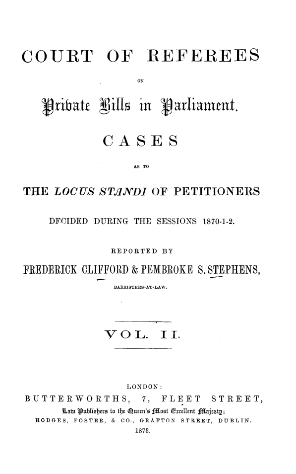 handle is hein.beal/prcrefv0002 and id is 1 raw text is: 





COURT OF REFEREES

                   ON



   g ribaft   ills in varlant


             CASES

                  AS TO


THE  LOCUS  ST.INDI  OF PETITIONERS


    DFCIDED DURING THE SESSIONS 1870-1-2.


              REPORTED BY

FREDERICK CLIFFORD & PEM BROKE S. STEPHENS,
               BARRISTERS-AT-LAW.


             V O L.   II.





                LONDON:
BUTTERWORTHS, 7, FLEET STREET,
      Eat3 Publi~sberz to the Queen's I1oot excellent fgajesty;
  RODGES, FOSTER, & CO., GRAFTON STREET, DUBLIN.
                  1873.


