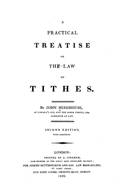 handle is hein.beal/prctlwths0001 and id is 1 raw text is: 






A


       PRACTICAL




TREATISE


             ON



       THE,,:LAW


T I T H E


S.


         BY JOHN  MIREHOUSE,
      OF LINCOLN'S INN, AND THE INNER TEMPLE, ESQ.
              BARRISTER AT LAW.




           SECOND   EDITION,
               WITH ADDITIONS.






               LONDON:

           PRINTED BY A. STRAHAN,
    LAW-PRINTER TO THE RINDS MOST RNCELLENT MAJESTY;
FOR JOSEPH BUTTERWORTH AND SON, LAW BOOKSELLERS,
              43. FLEET STREET;
     AND JOHN COOKE, ORMOND QUAY, DUBLIN.
                  1822.


