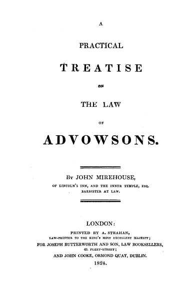 handle is hein.beal/prctrlw0001 and id is 1 raw text is: 



A


          PRACTICAL



     TREATISE






           THE   LAW


                OF



ADVOWSONS.


        By JOHN  MIREHOUSE,
    OF LINCOLN'S INN, AND THE INNER TEMPLE, ESQ.
             BARRISTER AT LAW.





             LONDON:

          PRINTED BY A. STRAHAN,
   LAW-rRIXTER TO THE KING'S MOST EXCELLENT MAJESTY;
FOR JOSEPH BU1TERWORTH AND SON, LAW BOOKSELLERS,
             48. FLEET-STREET;
     AND JOHN COOKE, ORMOND QUAY, DUBLIN.
                1824.


