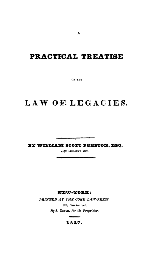 handle is hein.beal/prctrlwleg0001 and id is 1 raw text is: 











  PRACTIGAL TREATISE




               ON TIE





LAW OF, LEGACIES.


BY WILLIAM SCOTT PRESTON, ESQ.
          a OF LINCOLN'S INN.









          NEW-YOR:
   PRINTED AT THE COKE LAW-PRESS,
           142, Essex-street,
       By S. GOULD, for the Proprietor.


            1827.,


