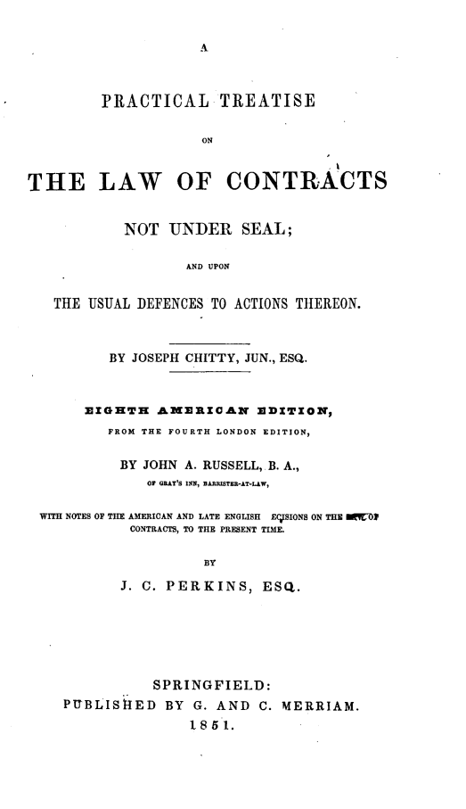 handle is hein.beal/prctslwc0001 and id is 1 raw text is: A

PRACTICAL TREATISE
ON
THE LAW OF CONTRACTS
NOT UNDER SEAL;
AND UPON
THE USUAL DEFENCES TO ACTIONS THEREON.
BY JOSEPH CHITTY, JUN., ESQ.
EIGHTH AMERICAN EDITION,
FROM THE FOURTH LONDON EDITION,
BY JOHN A. RUSSELL,. B. A.,
OF GRAY'S INN, BARRSTER-AT-LAW,
WITH NOTES OF THE AMERICAN AND LATE ENGLISH E7TSIONS ON THE OC7Ol
CONTRACTS, TO THE PRESENT TIME.
BY
J. C. PERKINS, ESQ.

SPRINGFIELD:
PUTBLISfiED BY G. AND C. MERRIAM.
1.851.


