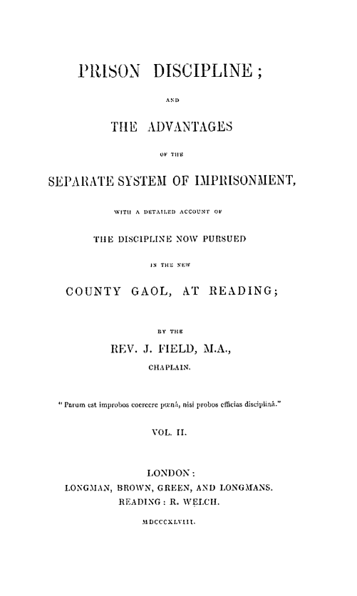 handle is hein.beal/prdscass0002 and id is 1 raw text is: 






PRISON DISCIPLINE;

               AND


      THE   AD)VAN TAGES


              OF T1114


SEPARATE SYSTEM OF IMPRISONMENT,


           WITH A DETAILED ACCOUNT OF


       THE  DISCIPLINE NOW PURSUED

                 IN THE NEW


   COUNTY GAOL, AT READING;



                  ]BY THE

          REV.  J. FIELD, M.A.,

                 CHA PLAIN.



   Parun est improbos coercere puni, nisi probos efieias disciplinA.


                 VOL. II.



                 LONDON:
   LONGMAN, BROWN, GREEN, AND LONGATANS.
            READING: R. WELCH.


MDCCCXLVIII.


